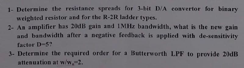 1- Determine the resistance spreads for 3-bit D/A convertor for binary
weighted resistor and for the R-2R ladder types.
2- An amplifier has 20dB gain and 1MHz bandwidth, what is the new gain
and bandwidth after a negative feedback is applied with de-sensitivity
factor D=5?
3- Determine the required order for a Butterworth LPF to provide 20dB
attenuation at w/w,-2.