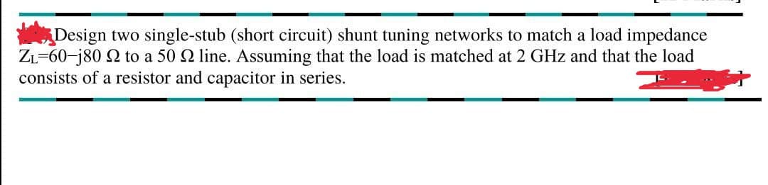 Design two single-stub (short circuit) shunt tuning networks to match a load impedance
ZL-60-j80 2 to a 50 2 line. Assuming that the load is matched at 2 GHz and that the load
consists of a resistor and capacitor in series.