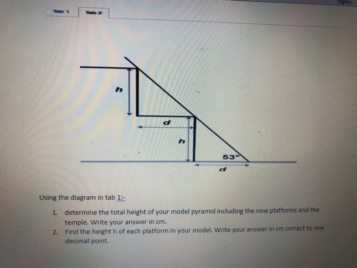 Styles
Tab
53
Using the diagram in tab 1:-
1.
determine the total height of your model pyramid including the nine platforms and the
temple. Write your answer in cm.
Find the height h of each platform in your model. Write your answer in cm correct to one
decimal point.
2.
