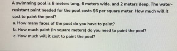 A swimming pool is 8 meters long, 6 meters wide, and 2 meters deep. The water-
resistant paint needed for the pool costs $6 per square meter. How much will it
cost to paint the pool?
a. How many faces of the pool do you have to paint?
b. How much paint (in square meters) do you need to paint the pool?
c. How much will it cost to paint the pool?
