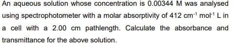 An aqueous solution whose concentration is 0.00344 M was analysed
using spectrophotometer with a molar absorptivity of 412 cm1 mol L in
a cell with a 2.00 cm pathlength. Calculate the absorbance and
transmittance for the above solution.

