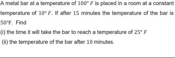 A metal bar at a temperature of 100° F is placed in a room at a constant
temperature of 10° F. If after 15 minutes the temperature of the bar is
50°F. Find
(i) the time it will take the bar to reach a temperature of 25° F
(ii) the temperature of the bar after 10 minutes.

