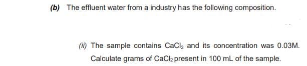 (b) The effluent water from a industry has the following composition.
(ii) The sample contains CaCl, and its concentration was 0.03M.
Calculate grams of CaCl present in 100 mL of the sample.

