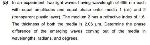 (b) In an experiment, two light waves having wavelength of 665 nm each
with equal amplitudes and equal phase enter media 1 (air) and 2
(transparent plastic layer). The medium 2 has a refractive index of 1.6.
The thickness of both the media is 2.06 um. Determine the phase
difference of the emerging waves coming out of the media in
wavelengths, radians, and degrees.
