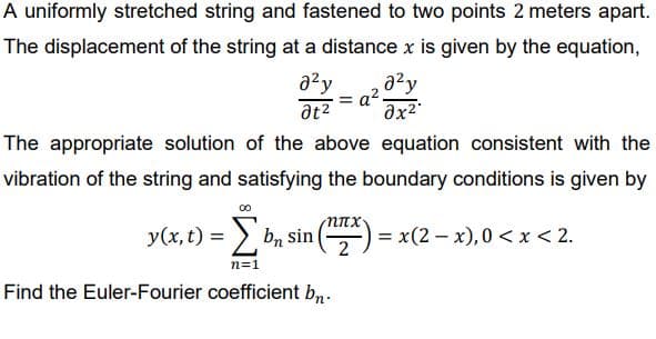 A uniformly stretched string and fastened to two points 2 meters apart.
The displacement of the string at a distance x is given by the equation,
a?y
= a2
at2
The appropriate solution of the above equation consistent with the
vibration of the string and satisfying the boundary conditions is given by
y(x, t) =
> bn sin
) = x(2 - x),0 < x < 2.
2
n=1
Find the Euler-Fourier coefficient b,.
