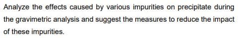 Analyze the effects caused by various impurities on precipitate during
the gravimetric analysis and suggest the measures to reduce the impact
of these impurities.
