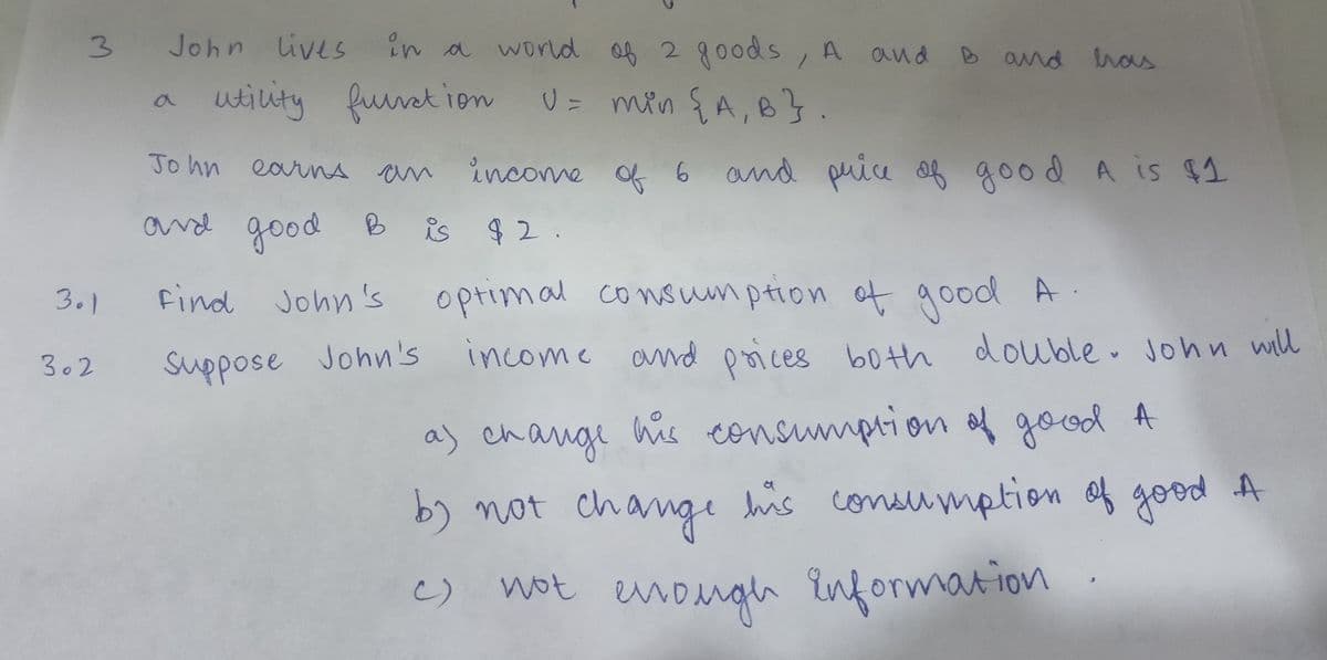 3 John
301
302
John lives in a
in a world of 2 goods, A and B and has
utility function U = min {A, B}.
John earns an
an income of 6 and price of good A is $1
в
and good B is $2.
Find John's
John's optimal consumption of good A
Suppose John's
income and prices both double. John will
a) change his consumption of good A
by not change his consumption of good A
not enough information
()