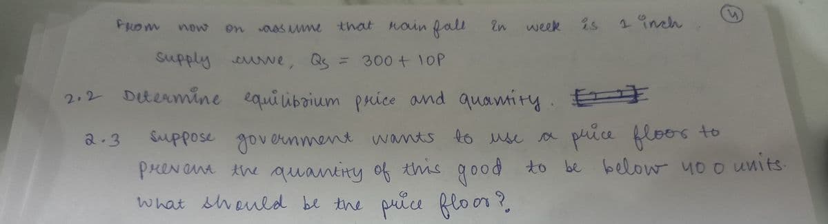 From now
2.3
on
assume that rain fall
supply curve, Qs = 300 + 10P
2.2 Determine equilibrium price and quantity.
in
week is 1 inch
suppose government wants to use a
prevent the quantity
what should be the price floor?
price floor to
this good to be below no o units.