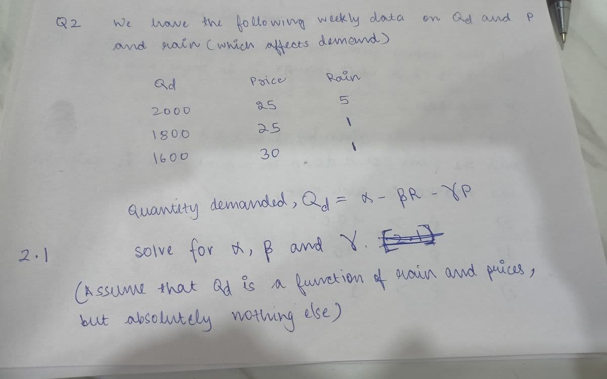 2.1
Q2
We
have the following weekly data
and rain (which affects demound)
Qd
2000
1800
1600
Price
25
25
30
Rain
เก
1
on Qd and P
Quantity demanded, Qd = x - BR -YP
solve for , & and Y.
E
(Assume that Qd is a function of rain and prices,
but absolutely nothing else)