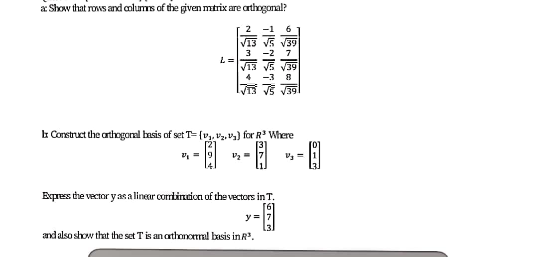 a: Show that rows and columns of the given matrix are athogonal?
2
-1
V13 V5 V39
3
L =
V13 V5 V39
-2
7
4
-3
8
V13 V5 V39
b Construct the arthogonal basis of set T= {v,, v2, V3} for R3 Where
[2
v, =
9
v, =
vz =
Express the vector y as a linear combiration of the ectors in T.
y = |7
and also show that the set T is an arthonormal basis in R3.
