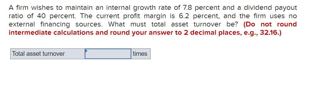 A firm wishes to maintain an internal growth rate of 7.8 percent and a dividend payout
ratio of 40 percent. The current profit margin is 6.2 percent, and the firm uses no
external financing sources. What must total asset turnover be? (Do not round
intermediate calculations and round your answer to 2 decimal places, e.g., 32.16.)
Total asset turnover
times