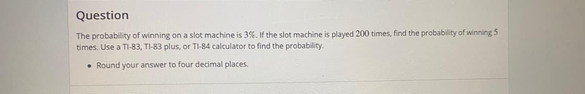 Question
The probability of winning on a slot machine is 3%. If the slot machine is played 200 times, find the probability of winning 5
times. Use a TI-83, TI-83 plus, or TI-84 calculator to find the probability.
• Round your answer to four decimal places.
