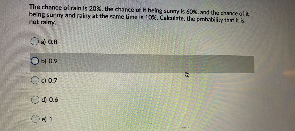 The chance of rain is 20%, the chance of it being sunny is 60%, and the chance of it
being sunny and rainy at the same time is 10%. Calculate, the probability that it is
not rainy.
O a) 0.8
O b) 0.9
c) 0.7
O d) 0.6
Oe) 1
