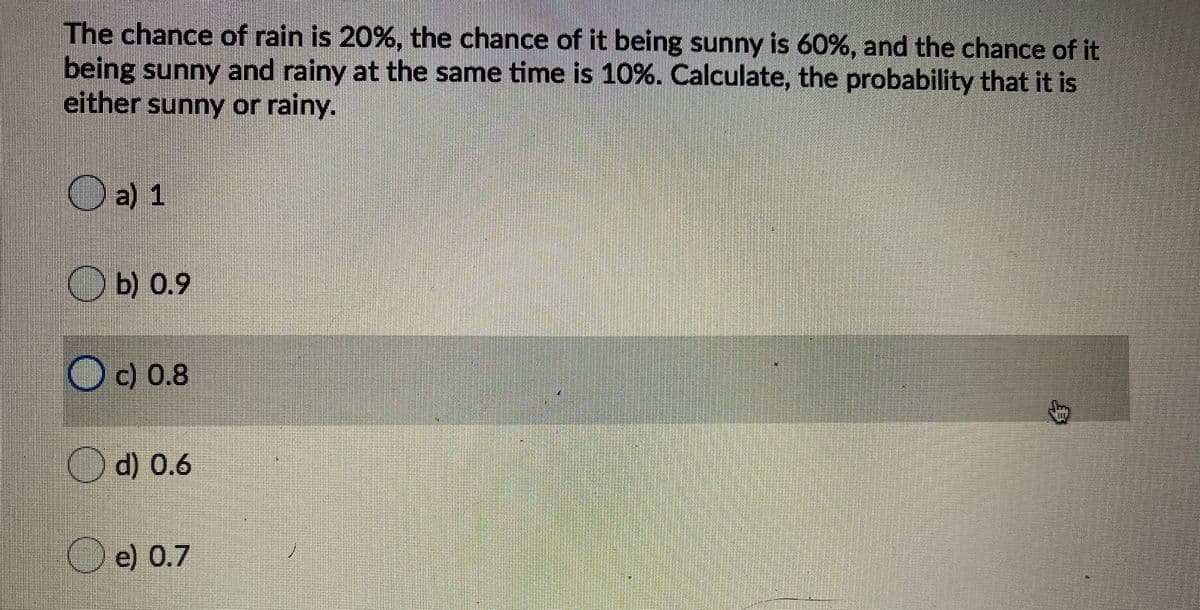 The chance of rain is 20%, the chance of it being sunny is 60%, and the chance of it
being sunny and rainy at the same time is 10%. Calculate, the probability that it is
either sunny or rainy.
a) 1
Ob) 0.9
O c) 0.8
O d) 0.6
e) 0.7

