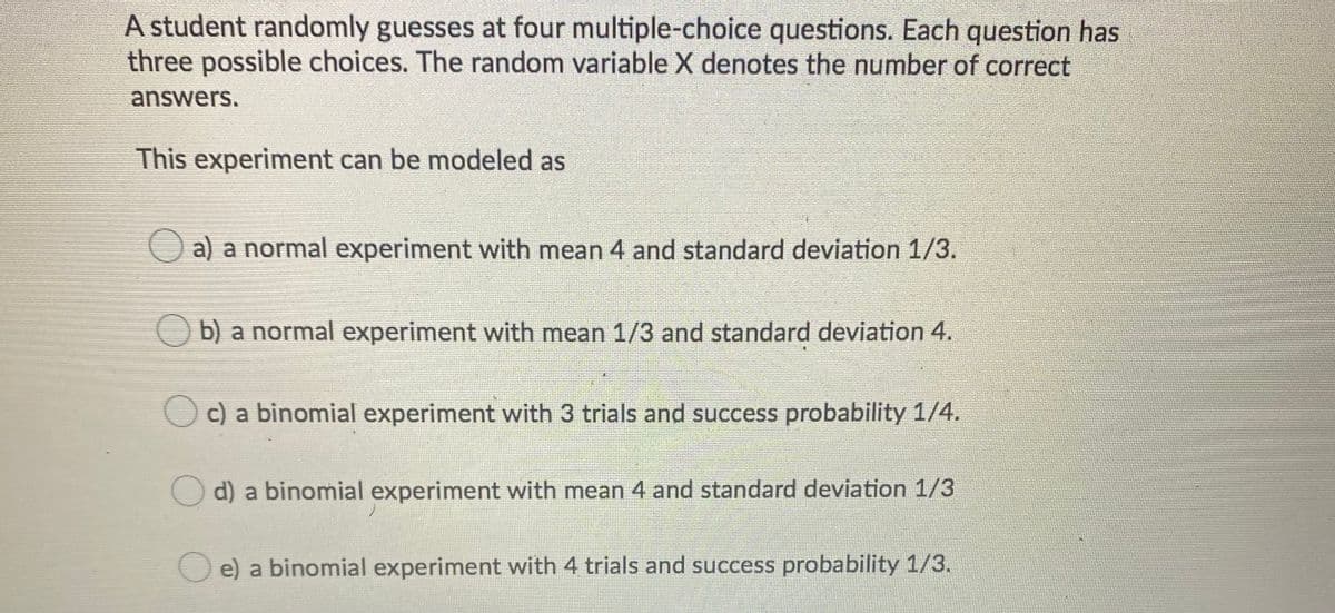 A student randomly guesses at four multiple-choice questions. Each question has
three possible choices. The random variable X denotes the number of correct
answers.
This experiment can be modeled as
Oa) a normal experiment with mean 4 and standard deviation 1/3.
O b) a normal experiment with mean 1/3 and standard deviation 4.
O c) a binomial experiment with 3 trials and success probability 1/4.
O d) a binomial experiment with mean 4 and standard deviation 1/3
O e) a binomial experiment with 4 trials and success probability 1/3.
