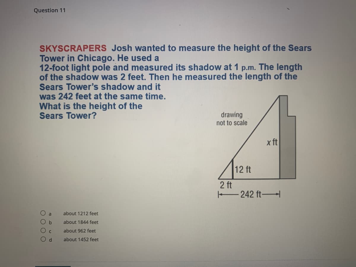 Question 11
SKYSCRAPERS Josh wanted to measure the height of the Sears
Tower in Chicago. He used a
12-foot light pole and measured its shadow at 1 p.m. The length
of the shadow was 2 feet. Then he measured the length of the
Sears Tower's shadow and it
was 242 feet at the same time.
What is the height of the
Sears Tower?
drawing
not to scale
x ft
12 ft
2 ft
242 ft-
O a
about 1212 feet
about 1844 feet
about 962 feet
about 1452 feet
