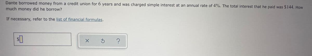 Dante borrowed money from a credit union for 6 years and was charged simple interest at an annual rate of 4%. The total interest that he paid was $144. How
much money did he borrow?
If necessary, refer to the list of financial formulas.
