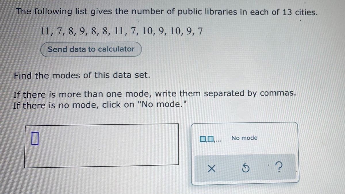 The following list gives the number of public libraries in each of 13 cities.
11, 7, 8, 9, 8, 8, 11, 7, 10, 9, 10, 9, 7
Send data to calculator
Find the modes of this data set.
If there is more than one mode, write them separated by commas.
If there is no mode, click on "No mode."
0,0..
No mode
