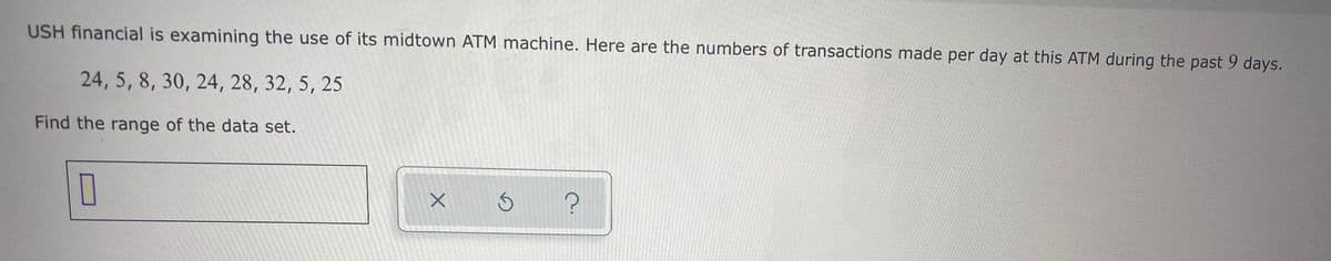 USH financial is examining the use of its midtown ATM machine. Here are the numbers of transactions made per day at this ATM during the past 9 days.
24, 5, 8, 30, 24, 28, 32, 5, 25
Find the range of the data set.
