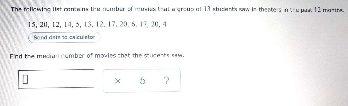 The following list contains the number of movies that a group of 13 students saw in theaters in the past 12 months.
15, 20, 12, 14, 5, 13, 12, 17, 20, 6, 17, 20, 4
Send data to calculator
Find the median number of movies that the students saw.
?
