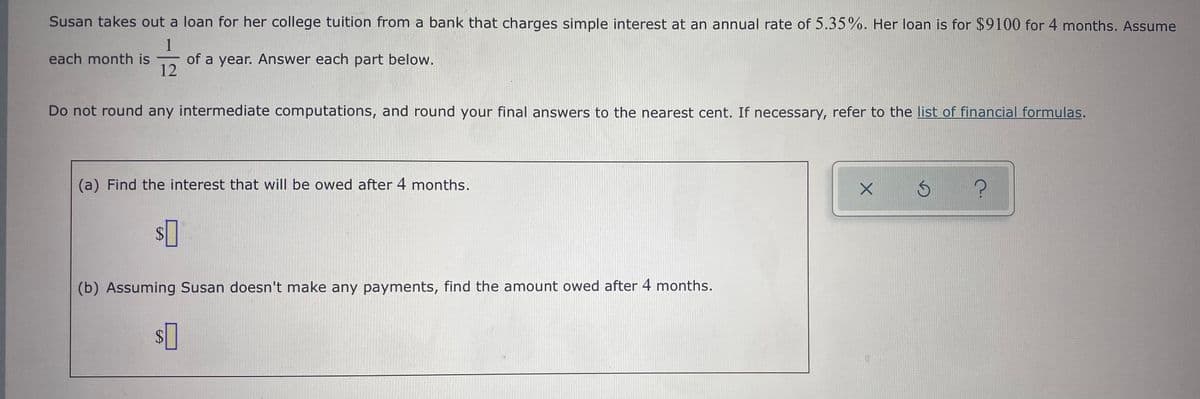 Susan takes out a loan for her college tuition from a bank that charges simple interest at an annual rate of 5.35%. Her loan is for $9100 for 4 months. Assume
1
of a year. Answer each part below.
12
each month is
Do not round any intermediate computations, and round your final answers to the nearest cent. If necessary, refer to the list of financial formulas.
(a) Find the interest that will be owed after 4 months.
$4
(b) Assuming Susan doesn't make any payments, find the amount owed after 4 months.
%$4
