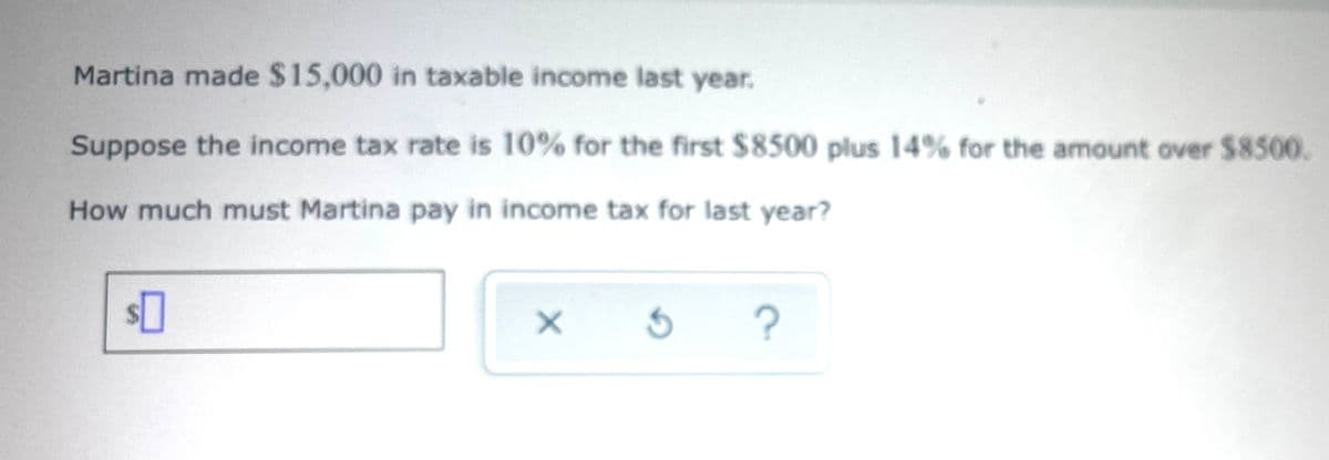Martina made $15,000 in taxable income last year.
Suppose the income tax rate is 10% for the first $8500 plus 14% for the amount over $8500.
How much must Martina pay in income tax for last year?
