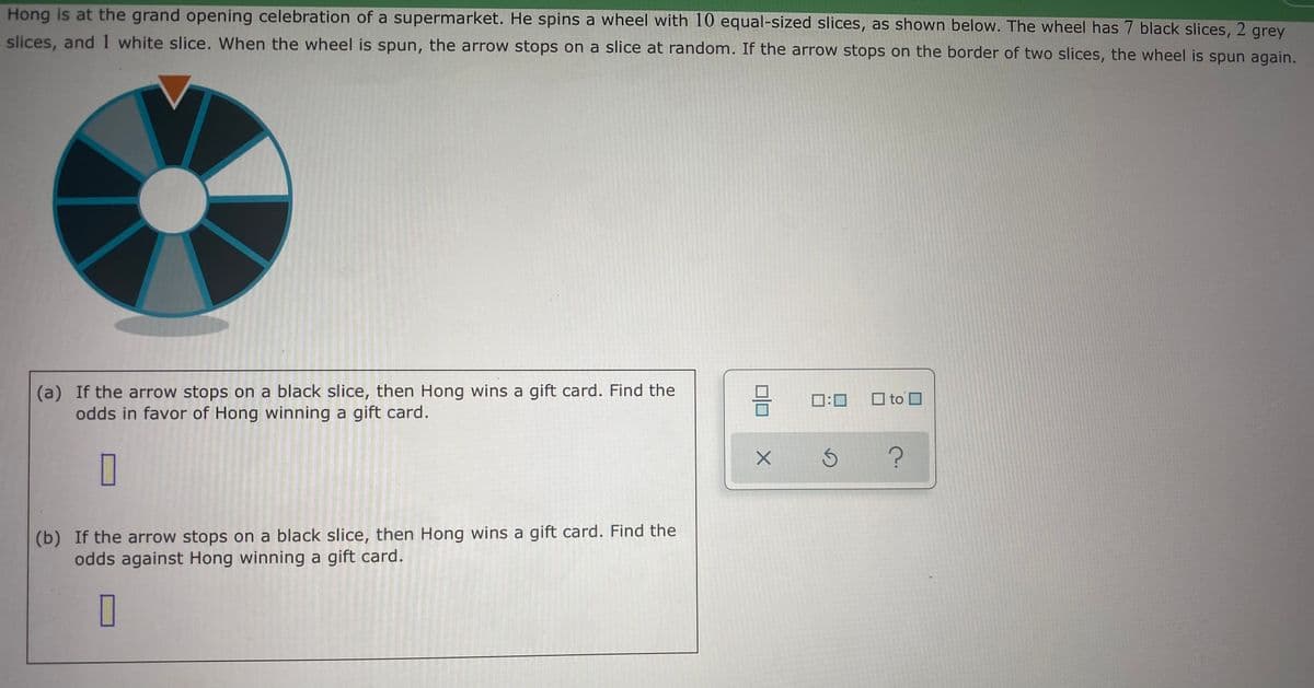Hong is at the grand opening celebration of a supermarket. He spins a wheel with 10 equal-sized slices, as shown below. The wheel has 7 black slices, 2 grey
slices, and 1 white slice. When the wheel is spun, the arrow stops on a slice at random. If the arrow stops on the border of two slices, the wheel is spun again.
(a) If the arrow stops on a black slice, then Hong wins a gift card. Find the
odds in favor of Hong winning a gift card.
믐 □:0
O to O
(b) If the arrow stops on a black slice, then Hong wins a gift card. Find the
odds against Hong winning a gift card.
O
