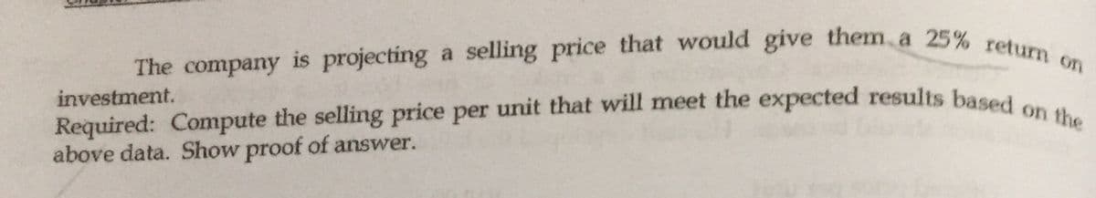 Required: Compute the selling price per unit that will meet the expected results based on the
The company is projecting a selling price that would give them, a 25% return on
investment.
above data. Show proof of answer.
