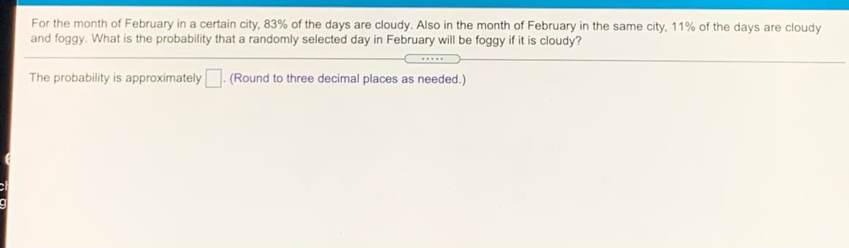 For the month of February in a certain city, 83% of the days are cloudy. Also in the month of February in the same city, 11% of the days are cloudy
and foggy. What is the probability that a randomly selected day in February will be foggy if it is cloudy?
...
The probability is approximately- (Round to three decimal places as needed.)
