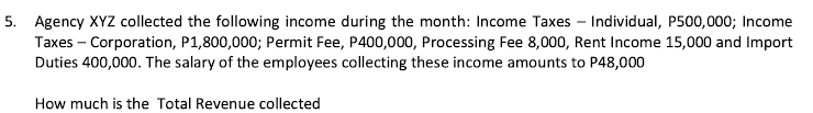 5. Agency XYZ collected the following income during the month: Income Taxes – Individual, P500,000; Income
Taxes - Corporation, P1,800,000; Permit Fee, P400,000, Processing Fee 8,000, Rent Income 15,000 and Import
Duties 400,000. The salary of the employees collecting these income amounts to P48,000
How much is the Total Revenue collected
