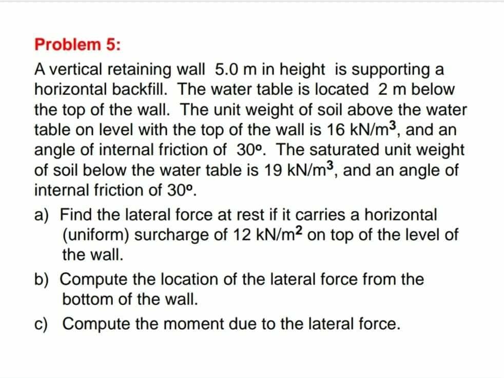Problem 5:
A vertical retaining wall 5.0 m in height is supporting a
horizontal backfill. The water table is located 2 m below
the top of the wall. The unit weight of soil above the water
table on level with the top of the wall is 16 kN/m³, and an
angle of internal friction of 30°. The saturated unit weight
of soil below the water table is 19 kN/m³, and an angle of
internal friction of 30°.
a) Find the lateral force at rest if it carries a horizontal
(uniform) surcharge of 12 kN/m² on top of the level of
the wall.
b) Compute the location of the lateral force from the
bottom of the wall.
c) Compute the moment due to the lateral force.
