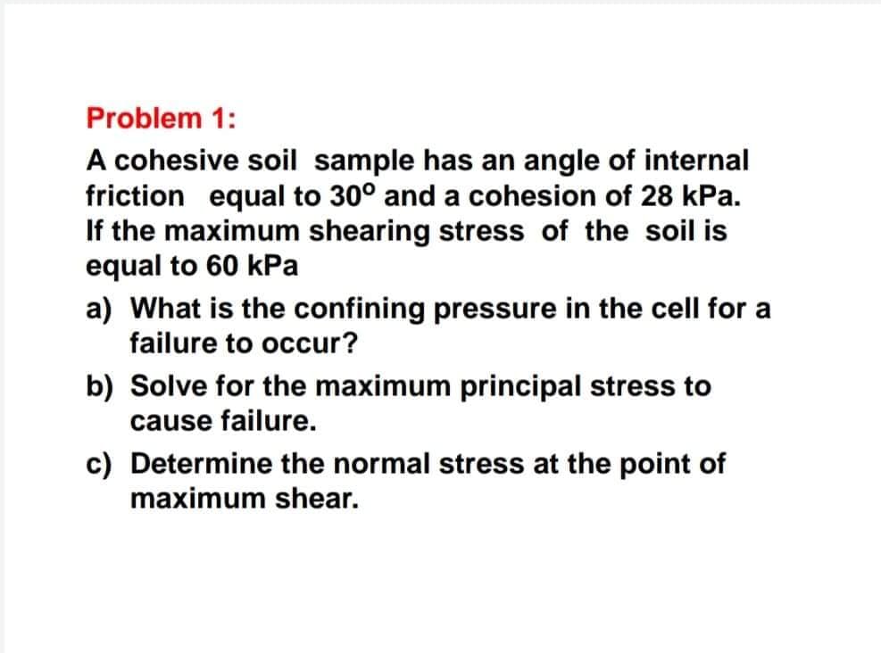 Problem 1:
A cohesive soil sample has an angle of internal
friction equal to 30° and a cohesion of 28 kPa.
If the maximum shearing stress of the soil is
equal to 60 kPa
a) What is the confining pressure in the cell for a
failure to occur?
b) Solve for the maximum principal stress to
cause failure.
c) Determine the normal stress at the point of
maximum shear.
