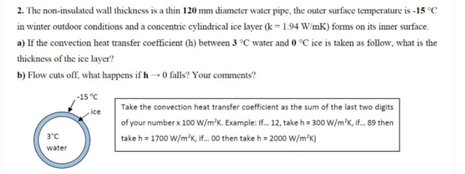 2. The non-insulated wall thickness is a thin 120 mm diameter water pipe, the outer surface temperature is -15 °C
in winter outdoor conditions and a concentric cylindrical ice layer (k = 1.94 W/mK) forms on its inner surface.
a) If the convection heat transfer coefficient (h) between 3 °C water and 0 °C ice is taken as follow, what is the
thickness of the ice layer?
b) Flow cuts off, what happens if h 0 falls? Your comments?
-15 °C
Take the convection heat transfer coefficient as the sum of the last two digits
ice
of your number x 100 W/m'K. Example: If. 12, take h = 300 W/m'K, if... 89 then
take h = 1700 W/m?K, if. 00 then take h = 2000 W/m?K)
3"C
water
