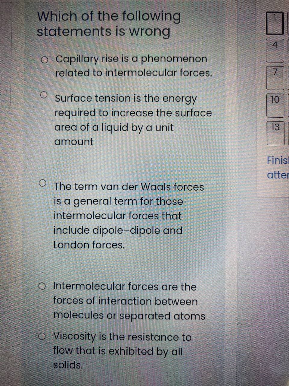 Which of the following
statements is wrong
o Capillary rise is a phenomenon
related to intermolecular forces.
Surface tension is the energy
10
required to increase the surface
area of a liquid by a unit
13
amount
Finisl
atter
O The term van der Waals forces
is a general term for those
intermolecular forces that
include dipole-dipole and
London forces.
O Intermolecular forces are the
forces of interaction between
molecules or separated atoms
O Viscosity is the resistance to
flow that is exhibited by all
solids.
