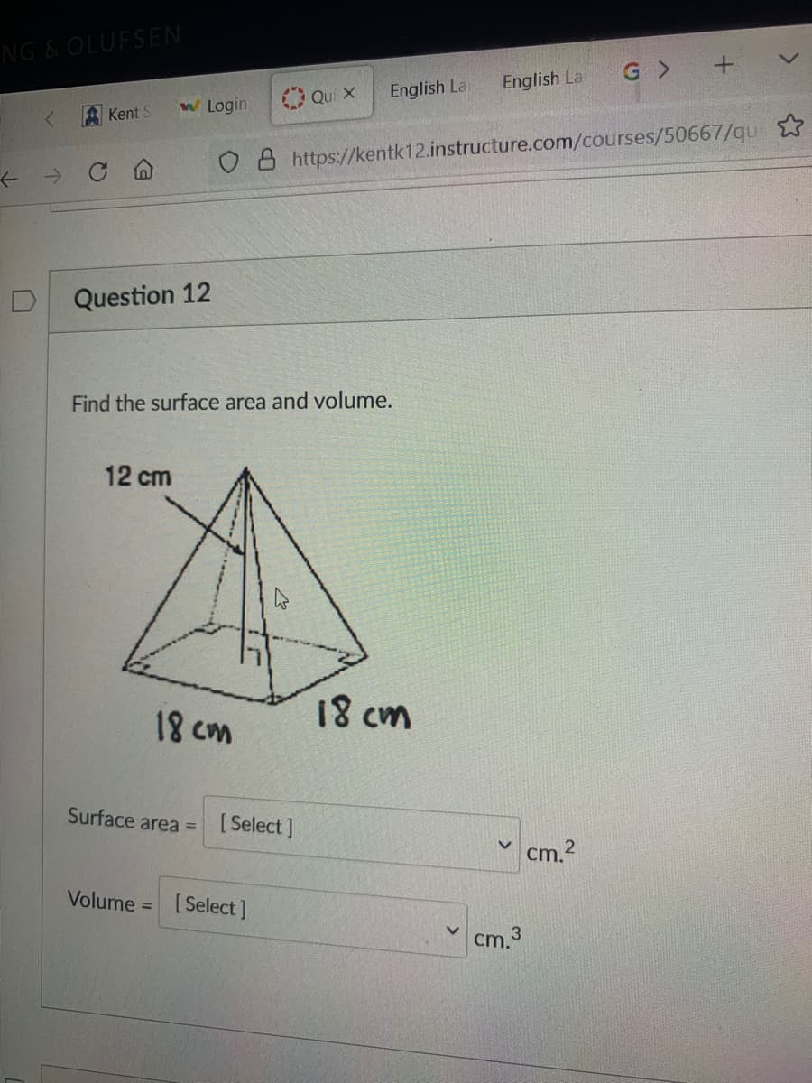 NG & OLUFSEN
G >
English La
O Qui x
English La
w Login
Kent S
O 8 https://kentk12.instructure.com/courses/50667/qu
->
Question 12
Find the surface area and volume.
12 cm
18 cm
18 cm
Surface area =
[ Select ]
cm.?
Volume =
[Select ]
cm.

