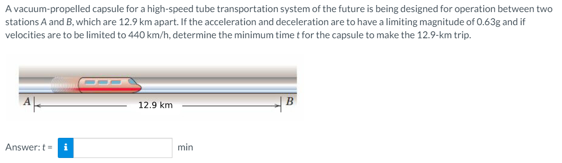 A vacuum-propelled capsule for a high-speed tube transportation system of the future is being designed for operation between two
stations A and B, which are 12.9 km apart. If the acceleration and deceleration are to have a limiting magnitude of 0.63g and if
velocities are to be limited to 440 km/h, determine the minimum time t for the capsule to make the 12.9-km trip.
В
12.9 km
Answer: t = i
min
