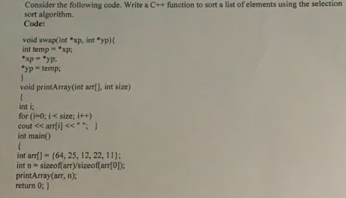 Consider the following code. Write a C++ function to sort a list of elements using the selection
sort algorithm.
Code:
void swap(int *xp, int *yp){
int temp = *xp;
*xp = "yp:
*yp = temp;
%3D
void printArray(int arr[], int size)
int i;
for (i=0; i< size; i++)
cout << arr[i] <<""; }
int main()
int arrf] {64, 25, 12, 22, 11};
int n = sizeof(arr)/sizeof(arr[0]);
printArray(arr, n);
return 0; }

