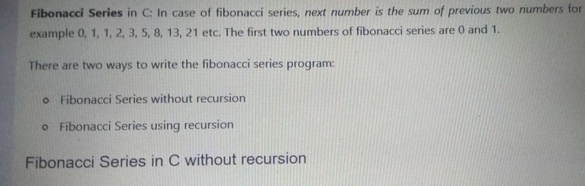 Fibonacci Series in C: In case of fibonacci series, next number is the sum of previous two numbers for
example 0, 1, 1, 2, 3, 5, 8, 13, 21 etc. The first two numbers of fibonacci series are 0 and 1.
There are two ways to write the fibonacci series program:
o Fibonacci Series without recursion
o Fibonacci Series using recursion
Fibonacci Series in C without recursion