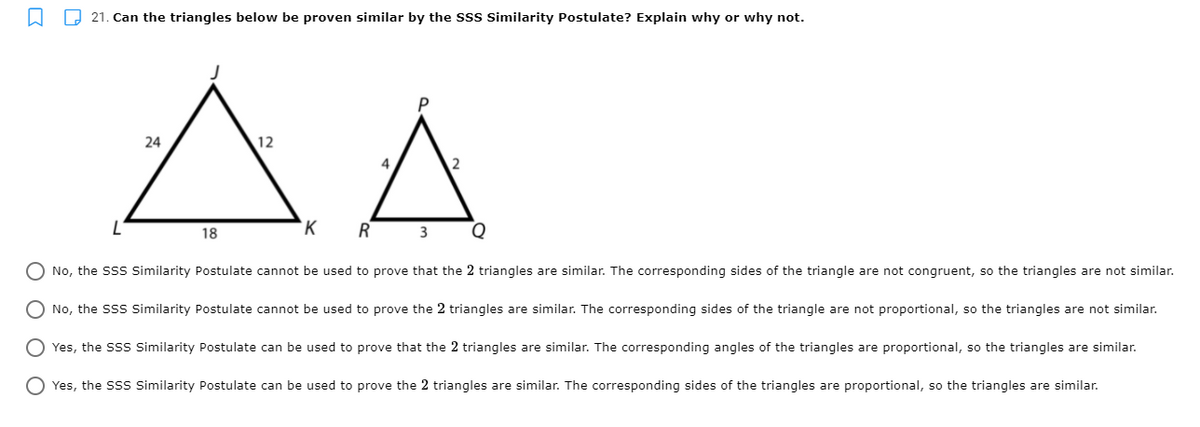 D 21. Can the triangles below be proven similar by the sss similarity Postulate? Explain why or why not.
24
12
`K
18
O No, the Sss Similarity Postulate cannot be used to prove that the 2 triangles are similar. The corresponding sides of the triangle are not congruent, so the triangles are not similar.
O No, the s Similarity Postulate cannot be used to prove the 2 triangles are similar. The corresponding sides of the triangle are not proportional, so the triangles are not similar.
O Yes, the SSs Similarity Postulate can be used to prove that the 2 triangles are similar. The corresponding angles of the triangles are proportional, so the triangles are similar.
O Yes, the SSs Similarity Postulate can be used to prove the 2 triangles are similar. The corresponding sides of the triangles are proportional, so the triangles are similar.
