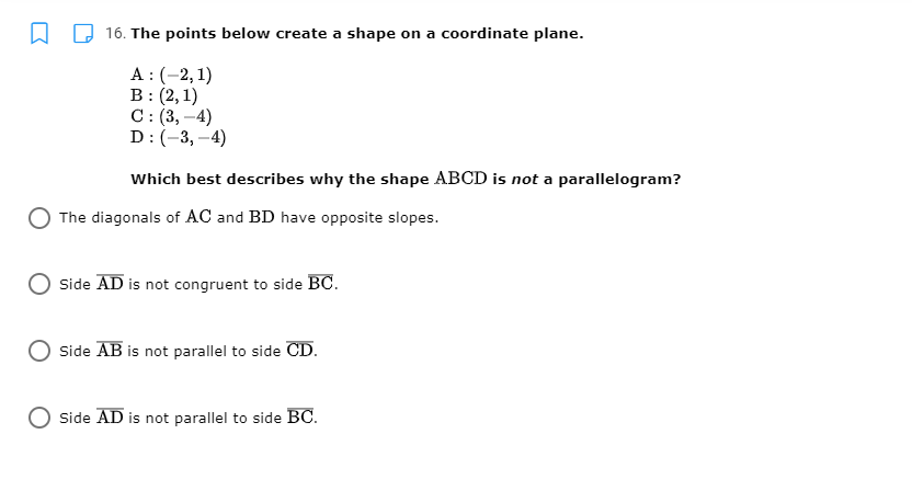 16. The points below create a shape on a coordinate plane.
A :(-2, 1)
B: (2,1)
C: (3, –4)
D:(-3,–4)
Which best describes why the shape ABCD is not a parallelogram?
The diagonals of AC and BD have opposite slopes.
Side AD is not congruent to side BC.
Side AB is not parallel to side CD.
Side AD is not parallel to side BC.
