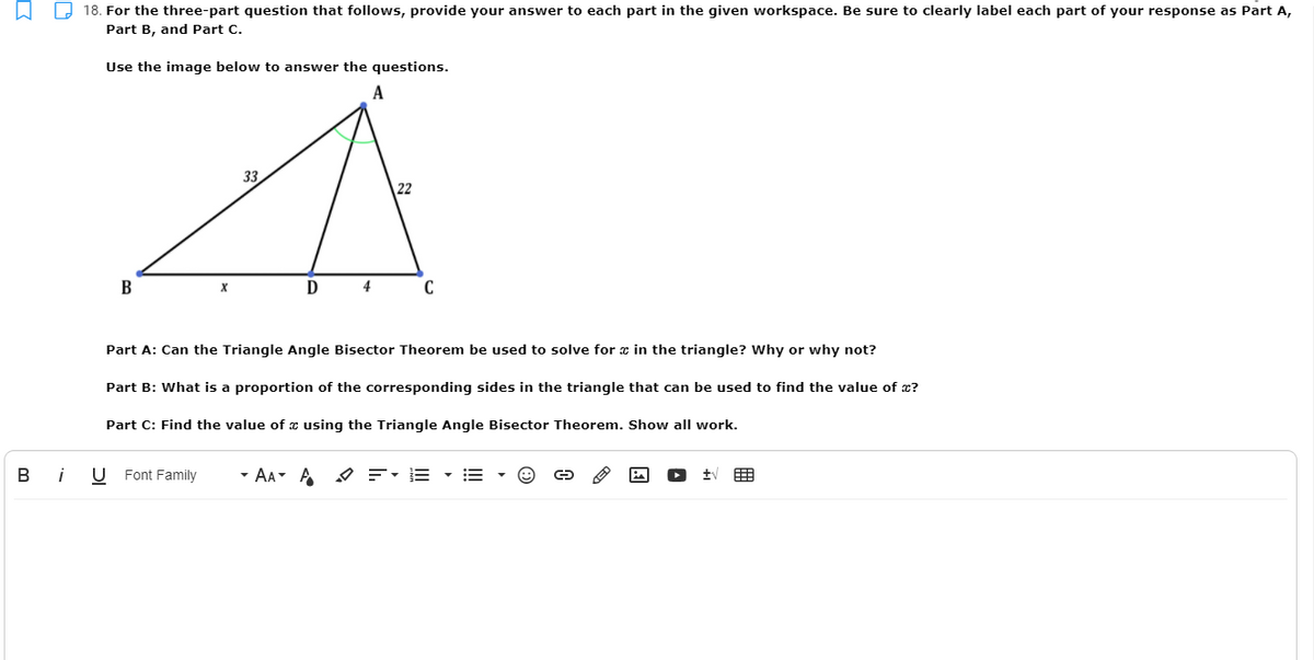 18. For the three-part question that follows, provide your answer to each part in the given workspace. Be sure to clearly label each part of your response as Part A,
Part B, and Part C.
Use the image below to answer the questions.
33
В
D
4
C
Part A: Can the Triangle Angle Bisector Theorem be used to solve for æ in the triangle? Why or why not?
Part B: What is a proportion of the corresponding sides in the triangle that can be used to find the value of x?
Part C: Find the value of a using the Triangle Angle Bisector Theorem. Show all work.
B
i
U Font Family
- AA A
