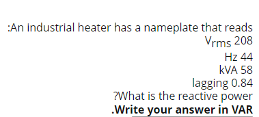 :An industrial heater has a nameplate that reads
Vrms 208
Hz 44
kVA 58
lagging 0.84
?What is the reactive power
.Write your answer in VAR