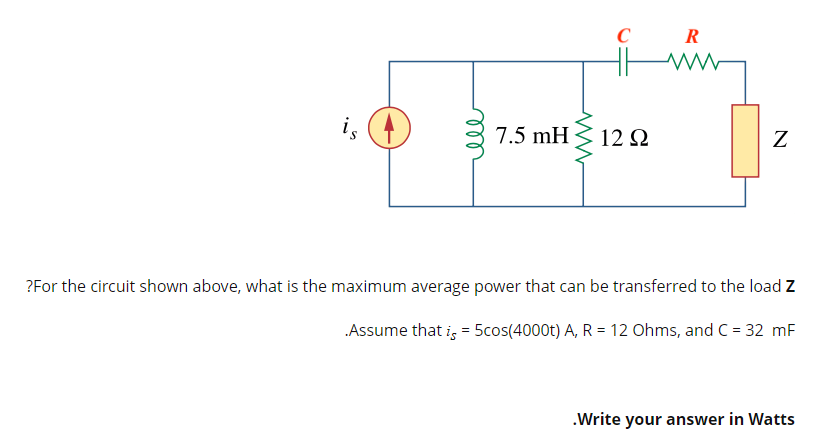 ww
C
R
www
is
7.5 mH
12 Q2
Z
?For the circuit shown above, what is the maximum average power that can be transferred to the load Z
.Assume that is = 5cos(4000t) A, R = 12 Ohms, and C = 32 mF
.Write your answer in Watts