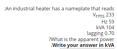 :An industrial heater has a nameplate that reads
Vrms 233
Hz 59
kVA 104
lagging 0.70
?What is the apparent power
.Write your answer in KVA