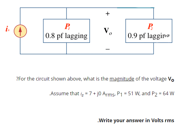Vo
P
0.8 pf lagging
P
0.9 pf lagging
?For the circuit shown above, what is the magnitude of the voltage Vo
.Assume that is = 7+ j0 Arms, P1 = 51 W, and P2 = 64 W
.Write your answer in Volts rms