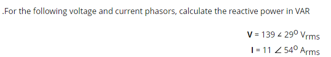 .For the following voltage and current phasors, calculate the reactive power in VAR
V = 139 4 29⁰ Vrms
I= 11 < 54⁰ Arms