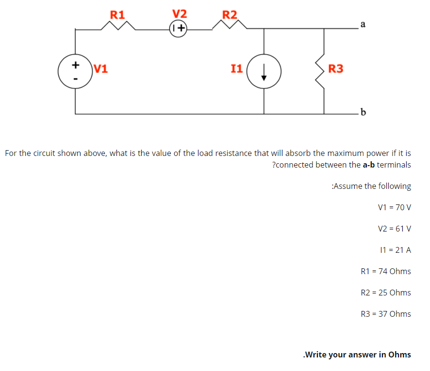 R1
R2
V2
(1+)
a
+
V1
I1
R3
For the circuit shown above, what is the value of the load resistance that will absorb the maximum power if it is
?connected between the a-b terminals
:Assume the following
V1 = 70 V
V2 = 61 V
11 = 21 A
R1 = 74 Ohms
R2 = 25 Ohms
R3 = 37 Ohms
.Write your answer in Ohms
