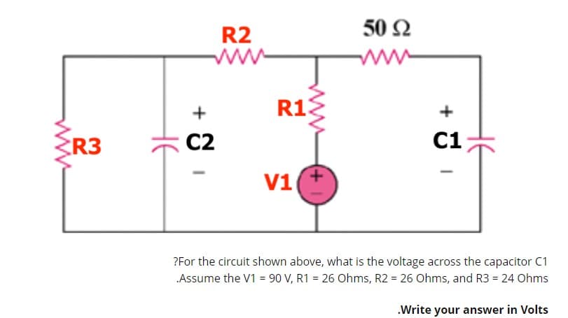 50 2
R2
ww
R13
+
R3
C2
C1
V1
?For the circuit shown above, what is the voltage across the capacitor C1
Assume the V1 = 90 V, R1 = 26 Ohms, R2 = 26 Ohms, and R3 = 24 Ohms
.Write your answer in Volts
ww
HE
ww

