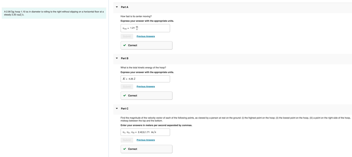A 2.90 kg hoop 1.10 m in diameter is rolling to the right without slipping on a horizontal floor at a
steady 2.20 rad/s.
Part A
How fast is its center moving?
Express your answer with the appropriate units.
Vcm = 1.21
Submit
Part B
K
Correct
What is the total kinetic energy of the hoop?
Express your answer with the appropriate units.
= 4.25 J
Submit
m
S
Previous Answers
Part C
Correct
Submit
Previous Answers
Find the magnitude of the velocity vector of each of the following points, as viewed by a person at rest on the ground: (i) the highest point on the hoop; (ii) the lowest point on the hoop, (iii) a point on the right side of the hoop,
midway between the top and the bottom.
Enter your answers in meters per second separated by commas.
Vi, Vii, Viii = 2.42,0,1.71 m/s
Previous Answers
Correct