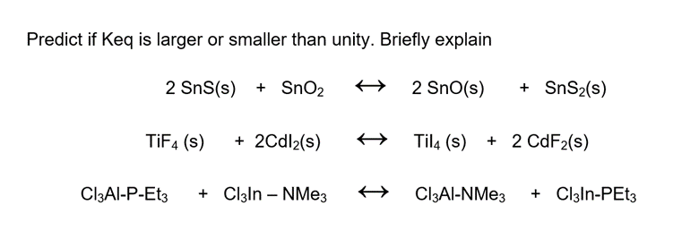 Predict if Keq is larger or smaller than unity. Briefly explain
2 SnS(s) + SnO₂
2 SnO(s)
TiF4 (s)
+ 2Cdl₂(s)
Til4 (s)
+ 2 CdF₂(s)
Cl3Al-P-Et3 + Cl3ln - NMe3
Cl3Al-NMe3 + Cl3ln-PEt3
+ SnS₂(s)